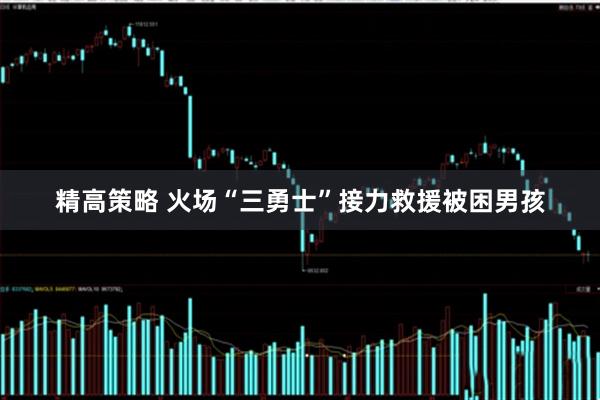 精高策略 火场“三勇士”接力救援被困男孩
