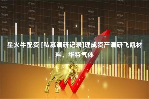 星火牛配资 [私募调研记录]理成资产调研飞凯材料、华特气体