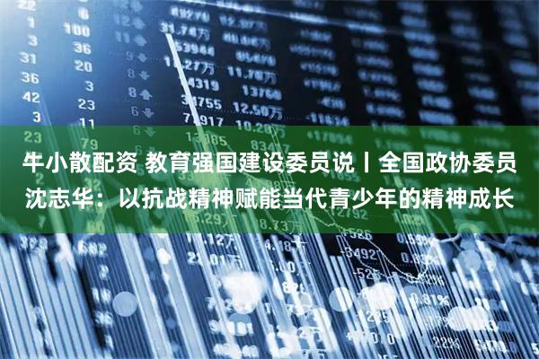 牛小散配资 教育强国建设委员说丨全国政协委员沈志华：以抗战精神赋能当代青少年的精神成长