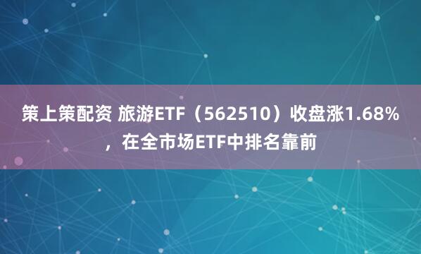 策上策配资 旅游ETF（562510）收盘涨1.68%，在全市场ETF中排名靠前