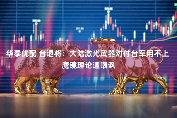 华泰优配 台退将：大陆激光武器对付台军用不上 魔镜理论遭嘲讽