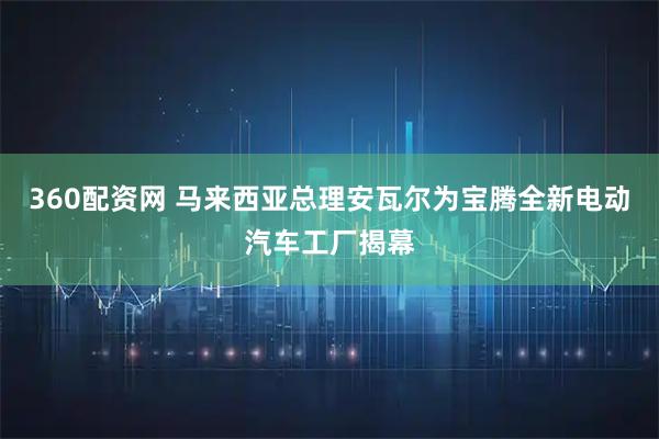 360配资网 马来西亚总理安瓦尔为宝腾全新电动汽车工厂揭幕