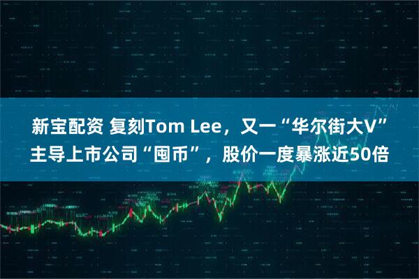 新宝配资 复刻Tom Lee，又一“华尔街大V”主导上市公司“囤币”，股价一度暴涨近50倍
