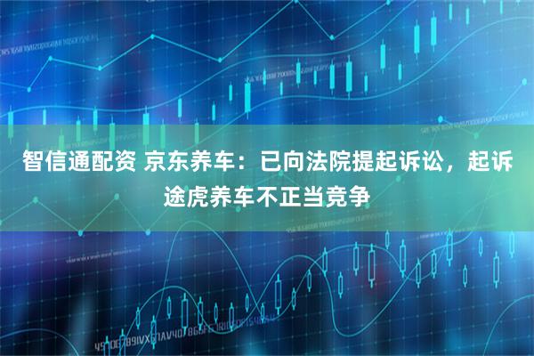 智信通配资 京东养车：已向法院提起诉讼，起诉途虎养车不正当竞争