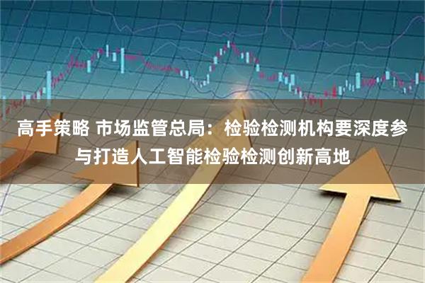 高手策略 市场监管总局：检验检测机构要深度参与打造人工智能检验检测创新高地