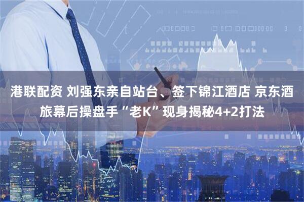 港联配资 刘强东亲自站台、签下锦江酒店 京东酒旅幕后操盘手“老K”现身揭秘4+2打法