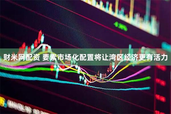财米网配资 要素市场化配置将让湾区经济更有活力