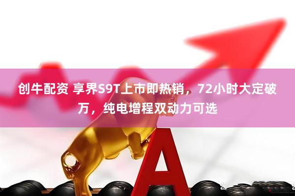 创牛配资 享界S9T上市即热销，72小时大定破万，纯电增程双动力可选