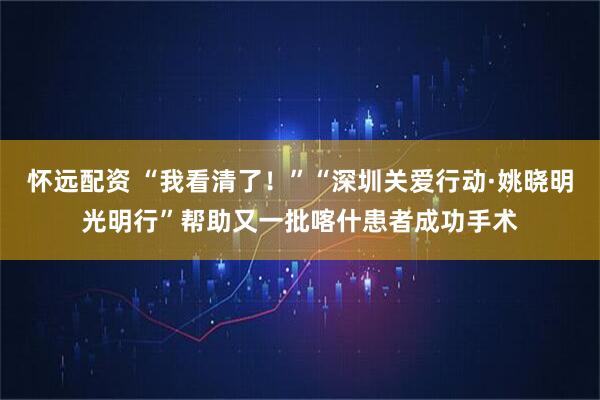 怀远配资 “我看清了！”“深圳关爱行动·姚晓明光明行”帮助又一批喀什患者成功手术