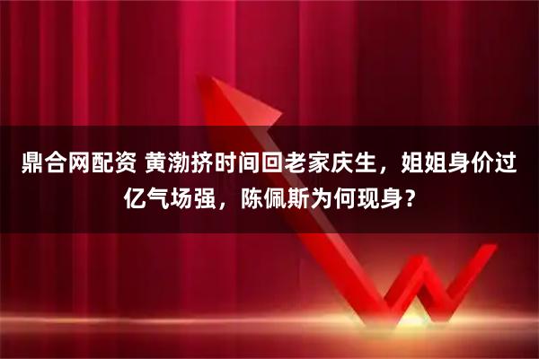 鼎合网配资 黄渤挤时间回老家庆生，姐姐身价过亿气场强，陈佩斯为何现身？