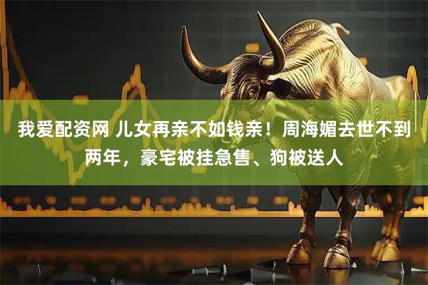 我爱配资网 儿女再亲不如钱亲！周海媚去世不到两年，豪宅被挂急售、狗被送人