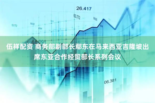 伍祥配资 商务部副部长鄢东在马来西亚吉隆坡出席东亚合作经贸部长系列会议