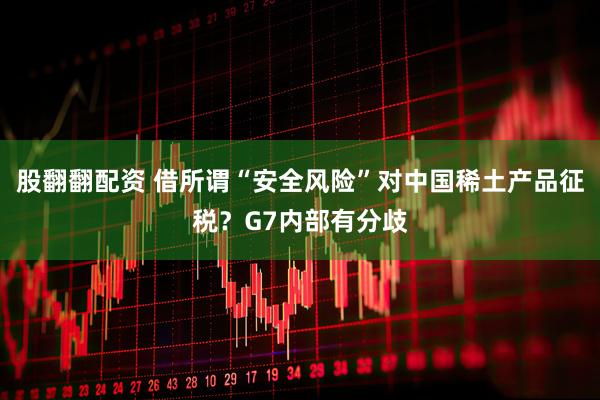股翻翻配资 借所谓“安全风险”对中国稀土产品征税？G7内部有分歧