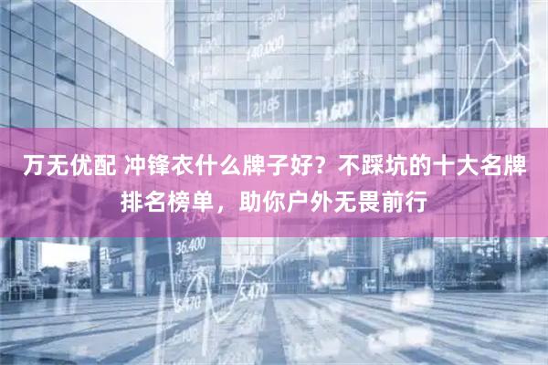 万无优配 冲锋衣什么牌子好？不踩坑的十大名牌排名榜单，助你户外无畏前行