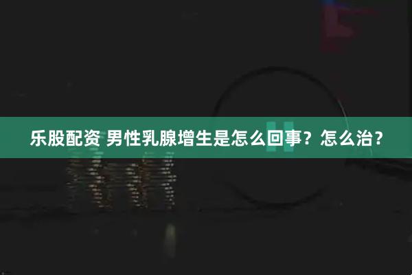 乐股配资 男性乳腺增生是怎么回事？怎么治？