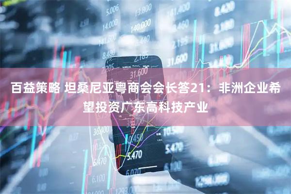 百益策略 坦桑尼亚粤商会会长答21：非洲企业希望投资广东高科技产业