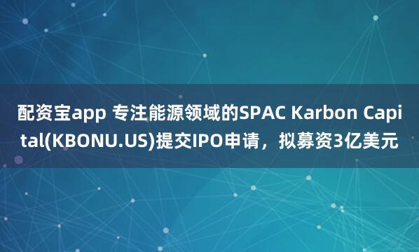 配资宝app 专注能源领域的SPAC Karbon Capital(KBONU.US)提交IPO申请，拟募资3亿美元