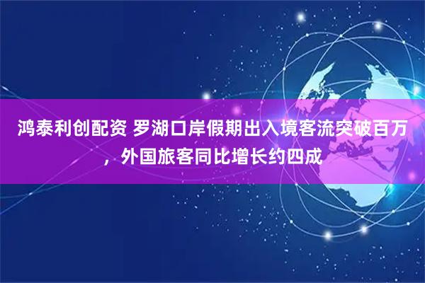 鸿泰利创配资 罗湖口岸假期出入境客流突破百万，外国旅客同比增长约四成