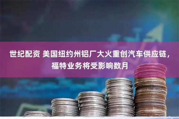 世纪配资 美国纽约州铝厂大火重创汽车供应链，福特业务将受影响数月