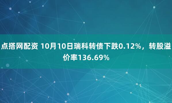 点搭网配资 10月10日瑞科转债下跌0.12%，转股溢价率136.69%