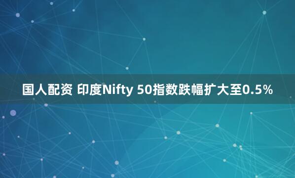 国人配资 印度Nifty 50指数跌幅扩大至0.5%