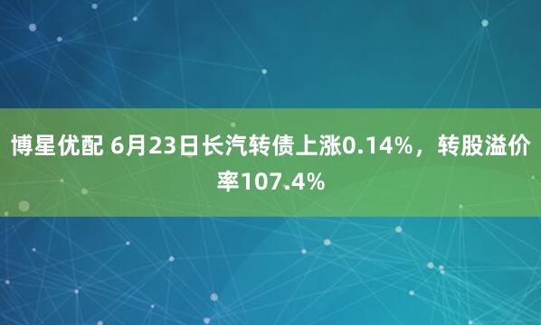 博星优配 6月23日长汽转债上涨0.14%，转股溢价率107.4%