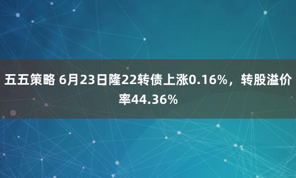 五五策略 6月23日隆22转债上涨0.16%,转股溢价率44.36%