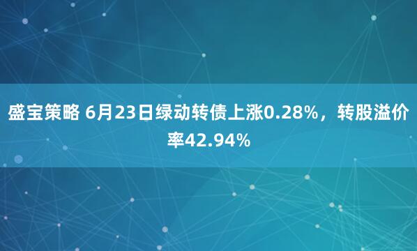盛宝策略 6月23日绿动转债上涨0.28%，转股溢价率42.94%