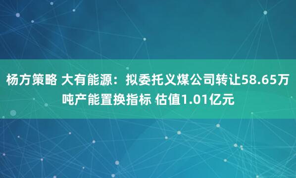 杨方策略 大有能源：拟委托义煤公司转让58.65万吨产能置换指标 估值1.01亿元
