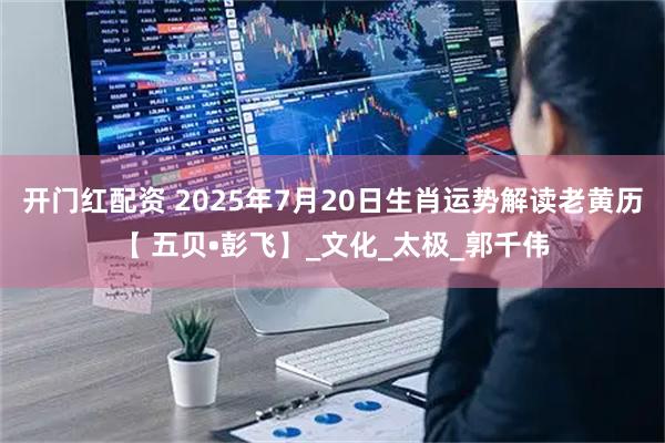 开门红配资 2025年7月20日生肖运势解读老黄历【 五贝•彭飞】_文化_太极_郭千伟