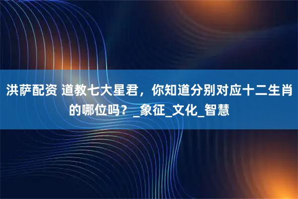 洪萨配资 道教七大星君，你知道分别对应十二生肖的哪位吗？_象征_文化_智慧