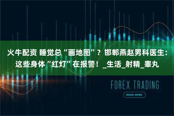 火牛配资 睡觉总“画地图”？邯郸燕赵男科医生：这些身体“红灯”在报警！_生活_射精_睾丸