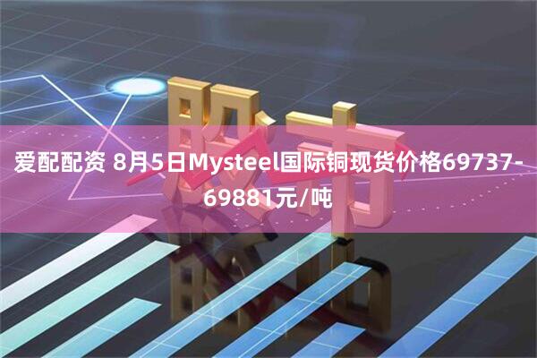 爱配配资 8月5日Mysteel国际铜现货价格69737-69881元/吨