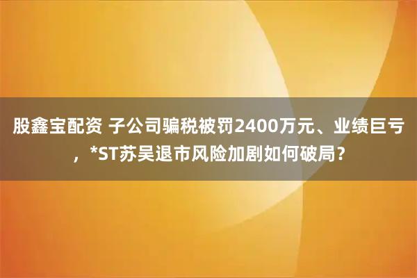 股鑫宝配资 子公司骗税被罚2400万元、业绩巨亏，*ST苏吴退市风险加剧如何破局？