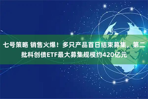 七号策略 销售火爆！多只产品首日结束募集，第二批科创债ETF最大募集规模约420亿元