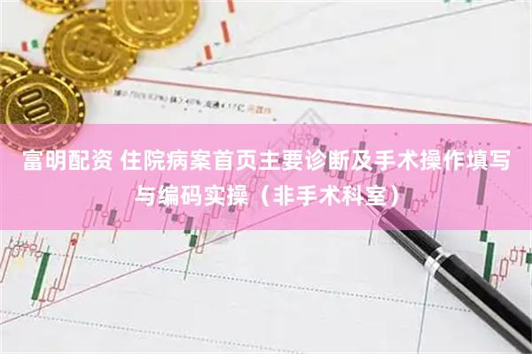 富明配资 住院病案首页主要诊断及手术操作填写与编码实操（非手术科室）
