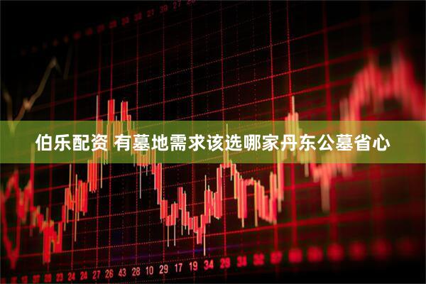 伯乐配资 有墓地需求该选哪家丹东公墓省心