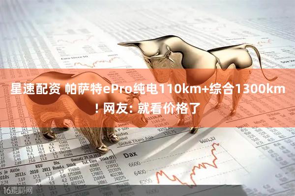 星速配资 帕萨特ePro纯电110km+综合1300km! 网友: 就看价格了